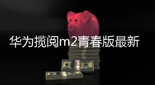 華為攬閱m2青春版最新系統（華為攬閱m2青春版怎么關閉系統更新）