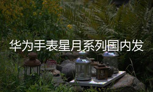 華為手表星月系列國內發布 現場大咖云集【數碼&手機】風尚中國網