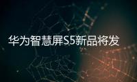 華為智慧屏S5新品將發(fā)布：4K超級投屏、AI攝像頭，3499元起