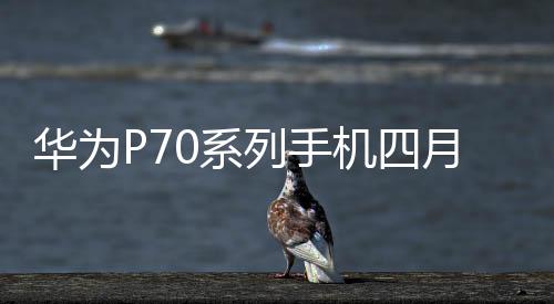 華為P70系列手機四月亮相，引領手機產業鏈新趨勢