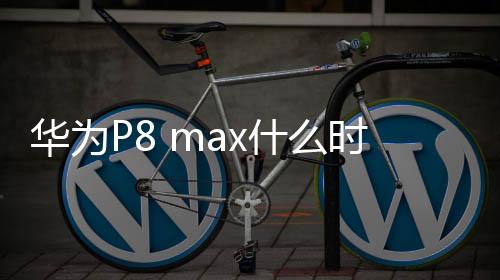 華為P8 max什么時候上市 華為P8max上市時間