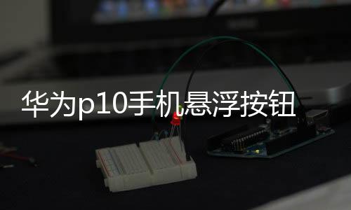 華為p10手機懸浮按鈕設置在哪里設置