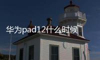 華為pad12什么時候出？ 華為最新平板2022年即將發(fā)布