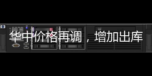 華中價格再調(diào)，增加出庫為主！,行業(yè)資訊