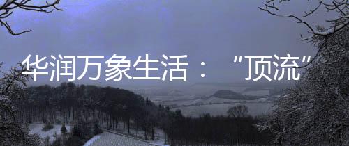 華潤萬象生活：“頂流”贏家，一年零售額超1800億……