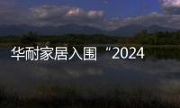 華耐家居入圍“2024中國(guó)家居行業(yè)價(jià)值100公司”候選企業(yè)名錄