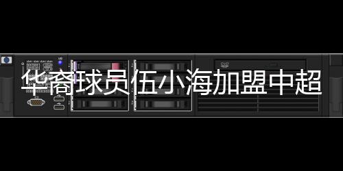 華裔球員伍小海加盟中超，目前兩家中超俱樂部競爭伍小海