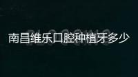 南昌維樂口腔種植牙多少錢？總院、分院種牙價格收費一致