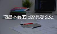 南昌不要的舊家具怎么處理，南昌上門清運廢舊家具的公司