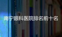 南寧眼科醫院排名前十名2024更新:排名頭一名的愛爾眼科好出名,附預約方式