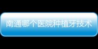 南通哪個醫(yī)院種植牙技術(shù)好?本地人推薦南通摩爾/美奧/滬牙衛(wèi)士口腔