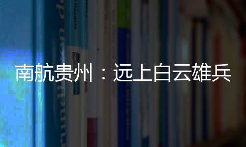 南航貴州：遠上白云雄兵志 “強軍黔行”再起航