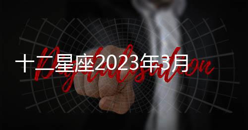 十二星座2023年3月感情運勢 2023年3月星座運勢完整版