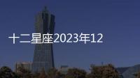 十二星座2023年12月感情運勢 2023年12月星座運勢完整版