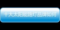 十大太陽能路燈品牌如何促進終端市場銷售?