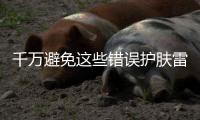 千萬避免這些錯(cuò)誤護(hù)膚雷區(qū)