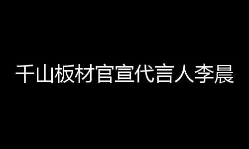 千山板材官宣代言人李晨,揭曉全新品牌VI系統(tǒng)