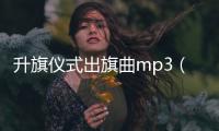 升旗儀式出旗曲mp3（升旗儀式國歌下載mp3）