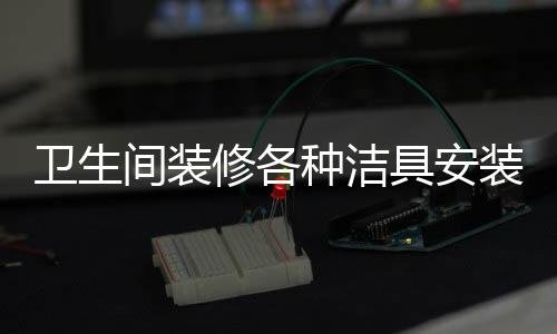 衛生間裝修各種潔具安裝全流程