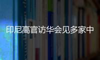 印尼高官訪華會見多家中企代表 敲定74.6億投資承諾