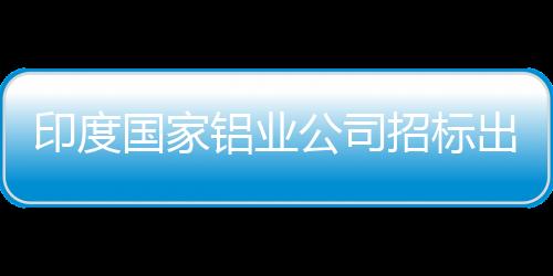 印度國家鋁業公司招標出售27萬噸氧化鋁