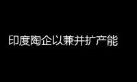 印度陶企以兼并擴產能 置地設廠成本高