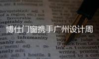 博仕門窗攜手廣州設計周，助推家裝設計行業持續發展！