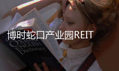 博時蛇口產業園REIT公布首份年報,去年收入0.77億元