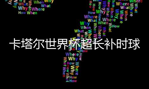 卡塔爾世界杯超長補(bǔ)時球迷高興卻苦了球員