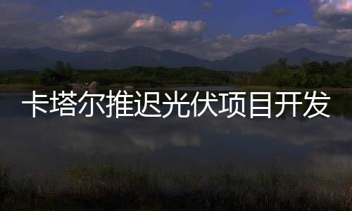 卡塔爾推遲光伏項目開發進度