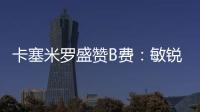 卡塞米羅盛贊B費：敏銳球員、好友、好人