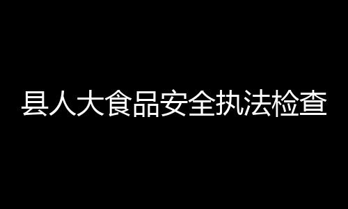 縣人大食品安全執法檢查組檢查食品安全工作