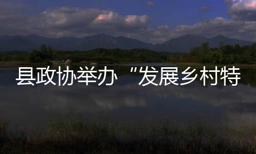 縣政協舉辦“發展鄉村特色產業促進農業增效農民增收”專題培訓班