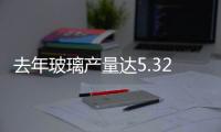 去年玻璃產量達5.32億重量箱,行業資訊