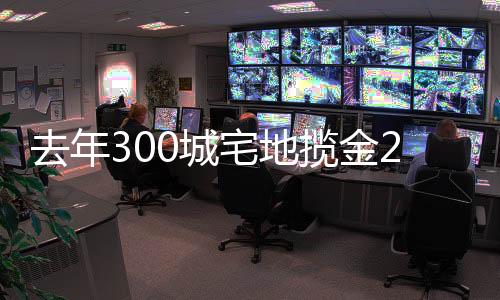 去年300城宅地攬金2.87萬億 土拍規則或繼續優化調整