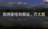 廚房家電有哪些，方太首度入局打造“新中國廚房”