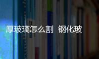 厚玻璃怎么割  鋼化玻璃怎么切割,行業資訊