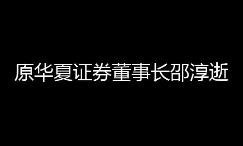 原華夏證券董事長邵淳逝世 金融界失去一位開拓者