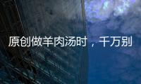 原創做羊肉湯時，千萬別亂放調料，記住兩點，羊肉湯濃肉香還不膻