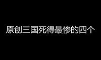 原創三國死得最慘的四個人，最后一位因為曹操，死得最慘