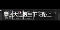 原創大連醫生下班路上“撿”傷者送回醫院隱瞞做好事被家屬找上門