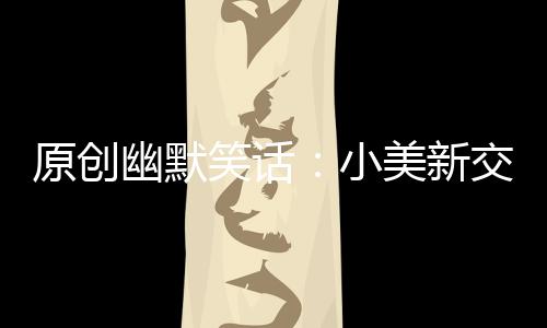 原創(chuàng)幽默笑話：小美新交了一個男朋友，媽媽不放心，非要先把把關(guān)不可