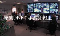 原創DNF：手游即將上線，這些新玩法你不一定知道