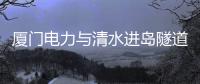 廈門電力與清水進島隧道項目向海挺進