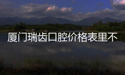 廈門瑞齒口腔價格表里不僅有成人牙齒矯正的價格哦