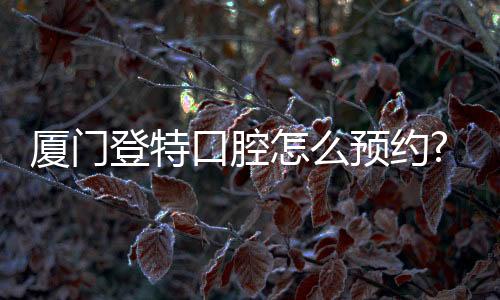 廈門登特口腔怎么預約?登特種植牙/牙齒矯正預約電話這里有