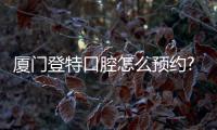 廈門登特口腔怎么預(yù)約?登特種植牙/牙齒矯正預(yù)約電話這里有