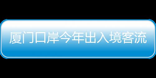 廈門口岸今年出入境客流量突破500萬人次