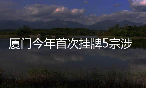 廈門今年首次掛牌5宗涉宅地塊:思明區將軍祠地塊住宅樓面單價4.8萬元起拍