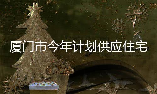 廈門市今年計劃供應(yīng)住宅用地90公頃,島內(nèi)商品住宅用地同比增加370%